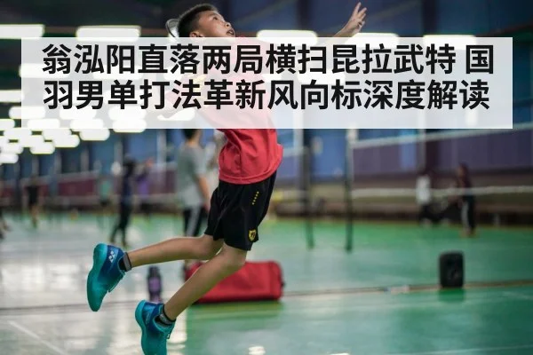 翁泓阳直落两局横扫昆拉武特 国羽男单打法革新风向标深度解读