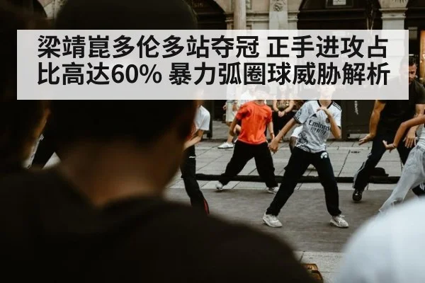 梁靖崑多伦多站夺冠 正手进攻占比高达60% 暴力弧圈球威胁解析
